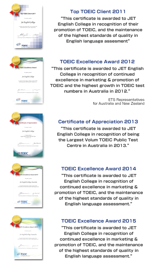 Top TOEIC Client 2011 This certificate is awarded to JET English College in recognition of their promotion of TOEIC, and the maintenance of the highest standards of quality in English Language assessment. TOEIC Excellence Award 2012 This certificate is awarded to JET English College in recognition of continued excellence in marketing & promotion of TOEIC and the highest growth in TOEIC test numbers in Australia in 2011, 2012 and 2013.